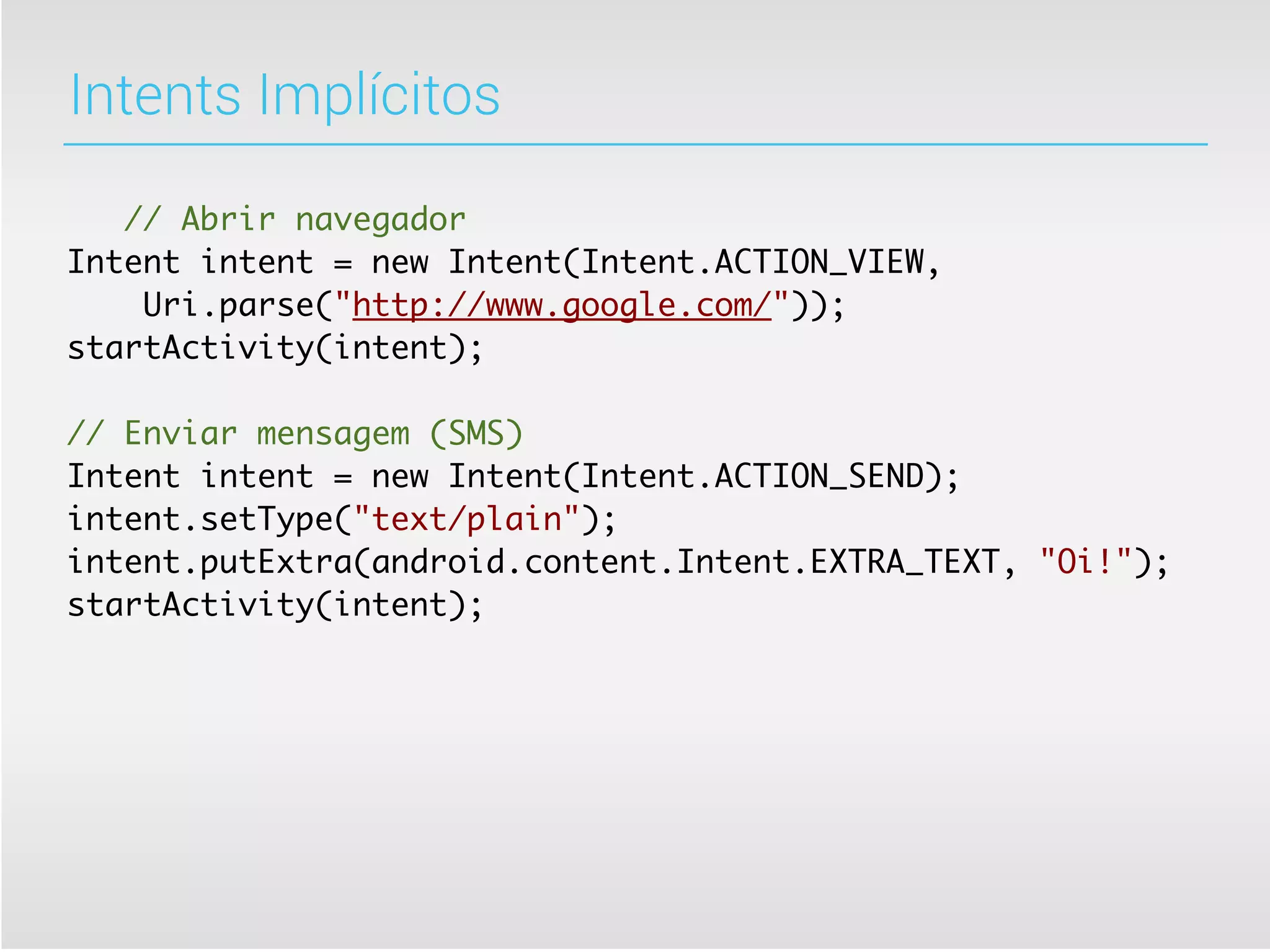 Intents Implícitos

   // Abrir navegador
Intent intent = new Intent(Intent.ACTION_VIEW,
    Uri.parse("http://www.google.com/"));
startActivity(intent);

// Enviar mensagem (SMS)
Intent intent = new Intent(Intent.ACTION_SEND);
intent.setType("text/plain");
intent.putExtra(android.content.Intent.EXTRA_TEXT, "Oi!");
startActivity(intent);
 