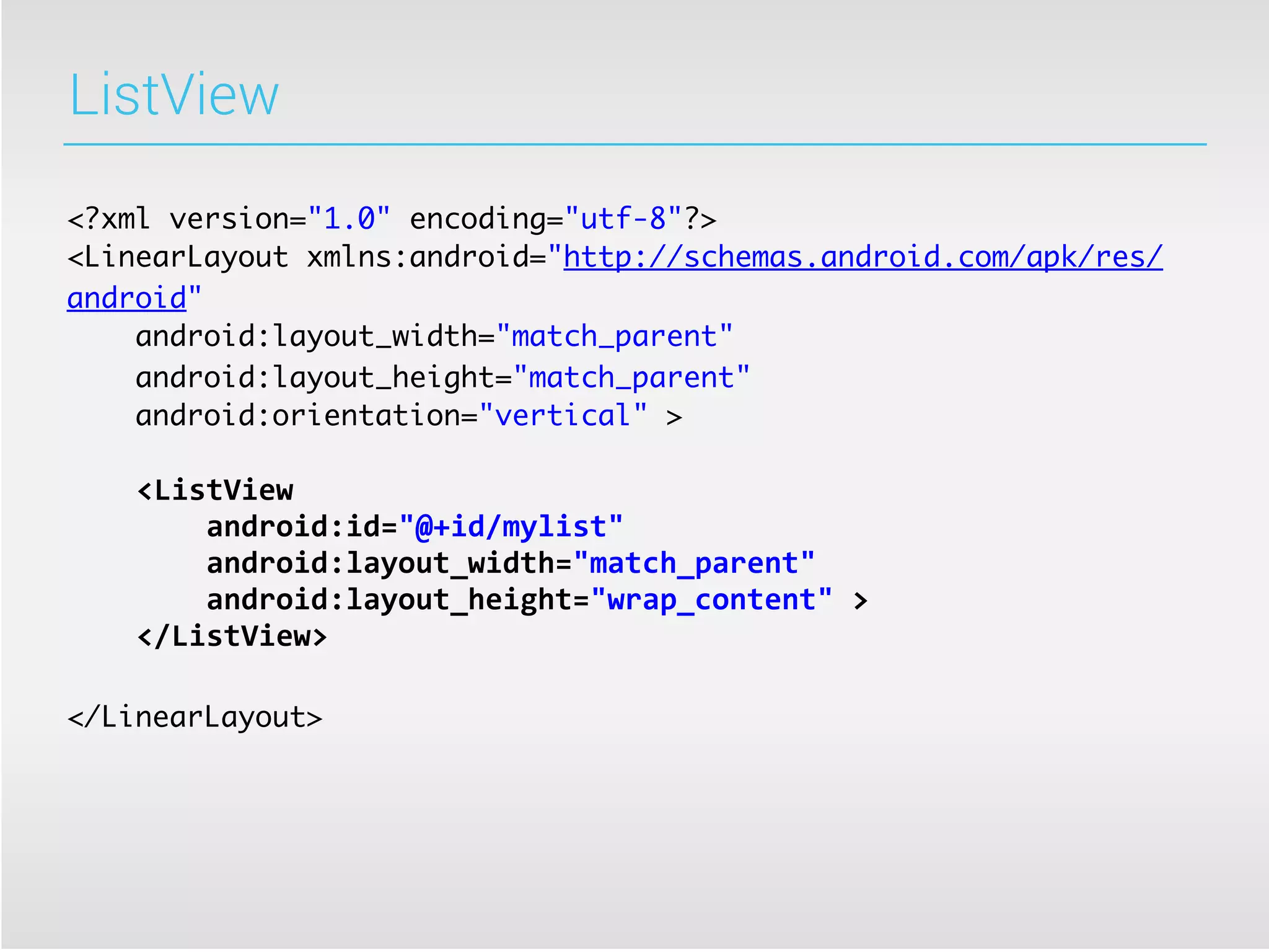 ListView

<?xml version="1.0" encoding="utf-8"?>
<LinearLayout xmlns:android="http://schemas.android.com/apk/res/
android"
    android:layout_width="match_parent"
    android:layout_height="match_parent"
    android:orientation="vertical" >

	
  	
  	
  	
  <ListView
	
  	
  	
  	
  	
  	
  	
  	
  android:id="@+id/mylist"
	
  	
  	
  	
  	
  	
  	
  	
  android:layout_width="match_parent"
	
  	
  	
  	
  	
  	
  	
  	
  android:layout_height="wrap_content"	
  >
	
  	
  	
  	
  </ListView>

</LinearLayout>
 
