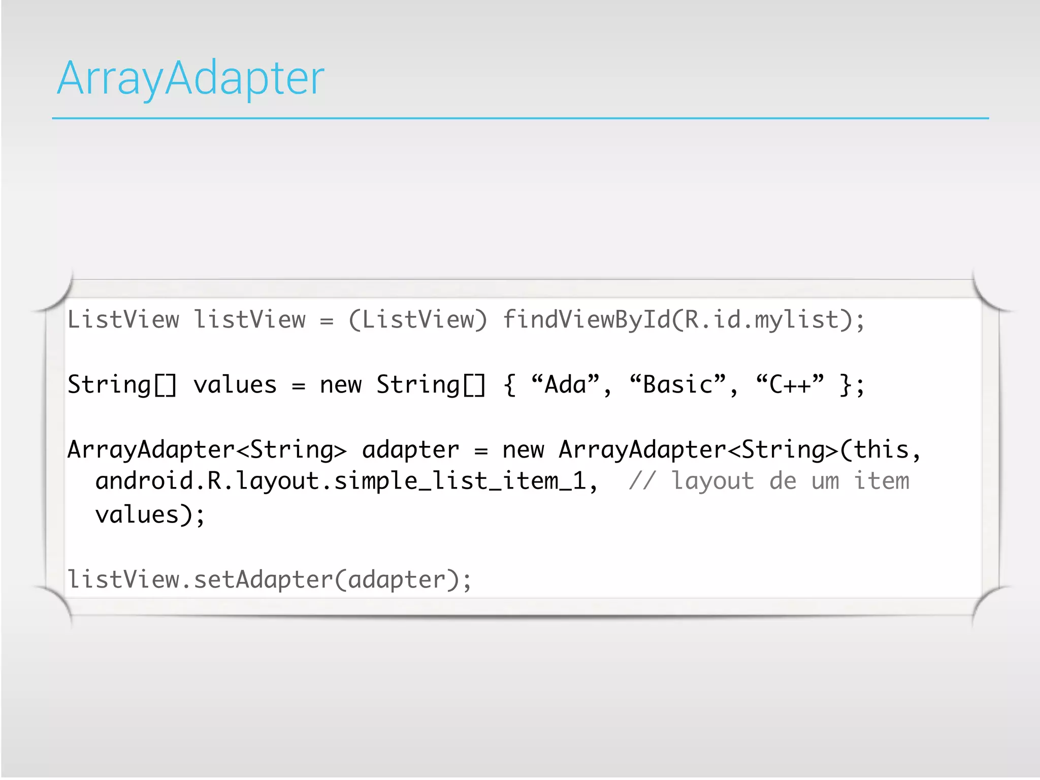 ArrayAdapter




ListView listView = (ListView) findViewById(R.id.mylist);

String[] values = new String[] { “Ada”, “Basic”, “C++” };

ArrayAdapter<String> adapter = new ArrayAdapter<String>(this,
  android.R.layout.simple_list_item_1, // layout de um item
  values);

listView.setAdapter(adapter);
 