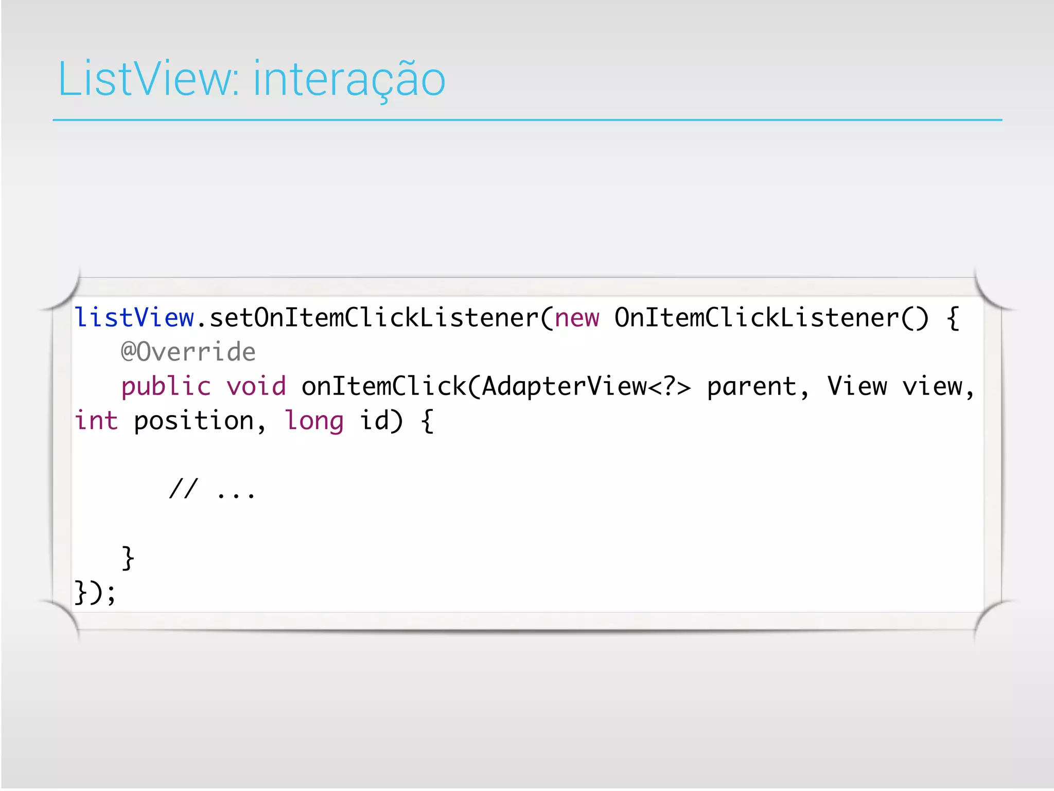 ListView: interação



listView.setOnItemClickListener(new OnItemClickListener() {
	 @Override
	 public void onItemClick(AdapterView<?> parent, View view,
int position, long id) {

	   	   // ...

	 }
});
 
