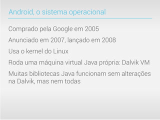 Android, o sistema operacional

Comprado pela Google em 2005
Anunciado em 2007, lançado em 2008
Usa o kernel do Linux
Roda uma máquina virtual Java própria: Dalvik VM
Muitas bibliotecas Java funcionam sem alterações
na Dalvik, mas nem todas
 