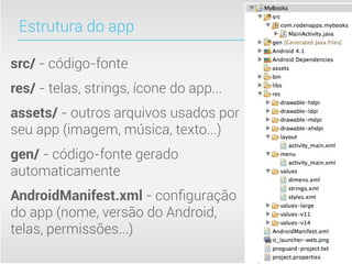 Estrutura do app

src/ - código-fonte
res/ - telas, strings, ícone do app...
assets/ - outros arquivos usados por
seu app (imagem, música, texto...)
gen/ - código-fonte gerado
automaticamente
AndroidManifest.xml - conﬁguração
do app (nome, versão do Android,
telas, permissões...)
 