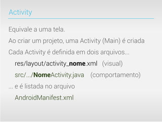 Activity

Equivale a uma tela.
Ao criar um projeto, uma Activity (Main) é criada
Cada Activity é deﬁnida em dois arquivos...
  res/layout/activity_nome.xml (visual)
  src/.../NomeActivity.java (comportamento)
... e é listada no arquivo
  AndroidManifest.xml
 