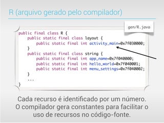R (arquivo gerado pelo compilador)
                                                    gen/R.java
   public final class R {
       public static final class layout {
           public static final int activity_main=0x7f030000;
       }
       public static final class string {
           public static final int app_name=0x7f040000;
           public static final int hello_world=0x7f040001;
           public static final int menu_settings=0x7f040002;
       }
       ...
   }



  Cada recurso é identiﬁcado por um número.
  O compilador gera constantes para facilitar o
       uso de recursos no código-fonte.
 