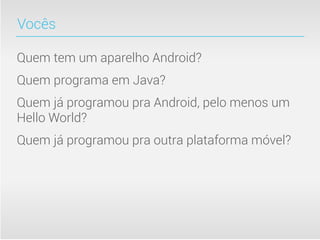 Vocês

Quem tem um aparelho Android?
Quem programa em Java?
Quem já programou pra Android, pelo menos um
Hello World?
Quem já programou pra outra plataforma móvel?
 
