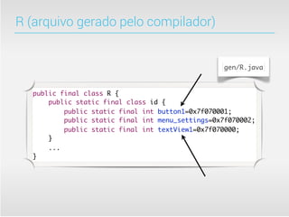 R (arquivo gerado pelo compilador)


                                                  gen/R.java



  public final class R {
      public static final class id {
          public static final int button1=0x7f070001;
          public static final int menu_settings=0x7f070002;
          public static final int textView1=0x7f070000;
      }
      ...
  }
 