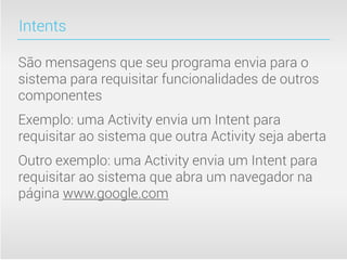 Intents

São mensagens que seu programa envia para o
sistema para requisitar funcionalidades de outros
componentes
Exemplo: uma Activity envia um Intent para
requisitar ao sistema que outra Activity seja aberta
Outro exemplo: uma Activity envia um Intent para
requisitar ao sistema que abra um navegador na
página www.google.com
 
