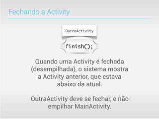 Fechando a Activity

                  OutraActivity



                  finish();


        Quando uma Activity é fechada
      (desempilhada), o sistema mostra
         a Activity anterior, que estava
                abaixo da atual.

      OutraActivity deve se fechar, e não
           empilhar MainActivity.
 