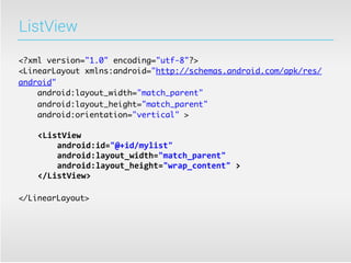 ListView

<?xml version="1.0" encoding="utf-8"?>
<LinearLayout xmlns:android="http://schemas.android.com/apk/res/
android"
    android:layout_width="match_parent"
    android:layout_height="match_parent"
    android:orientation="vertical" >

	
  	
  	
  	
  <ListView
	
  	
  	
  	
  	
  	
  	
  	
  android:id="@+id/mylist"
	
  	
  	
  	
  	
  	
  	
  	
  android:layout_width="match_parent"
	
  	
  	
  	
  	
  	
  	
  	
  android:layout_height="wrap_content"	
  >
	
  	
  	
  	
  </ListView>

</LinearLayout>
 