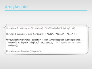 ArrayAdapter




ListView listView = (ListView) findViewById(R.id.mylist);

String[] values = new String[] { “Ada”, “Basic”, “C++” };

ArrayAdapter<String> adapter = new ArrayAdapter<String>(this,
  android.R.layout.simple_list_item_1, // layout de um item
  values);

listView.setAdapter(adapter);
 