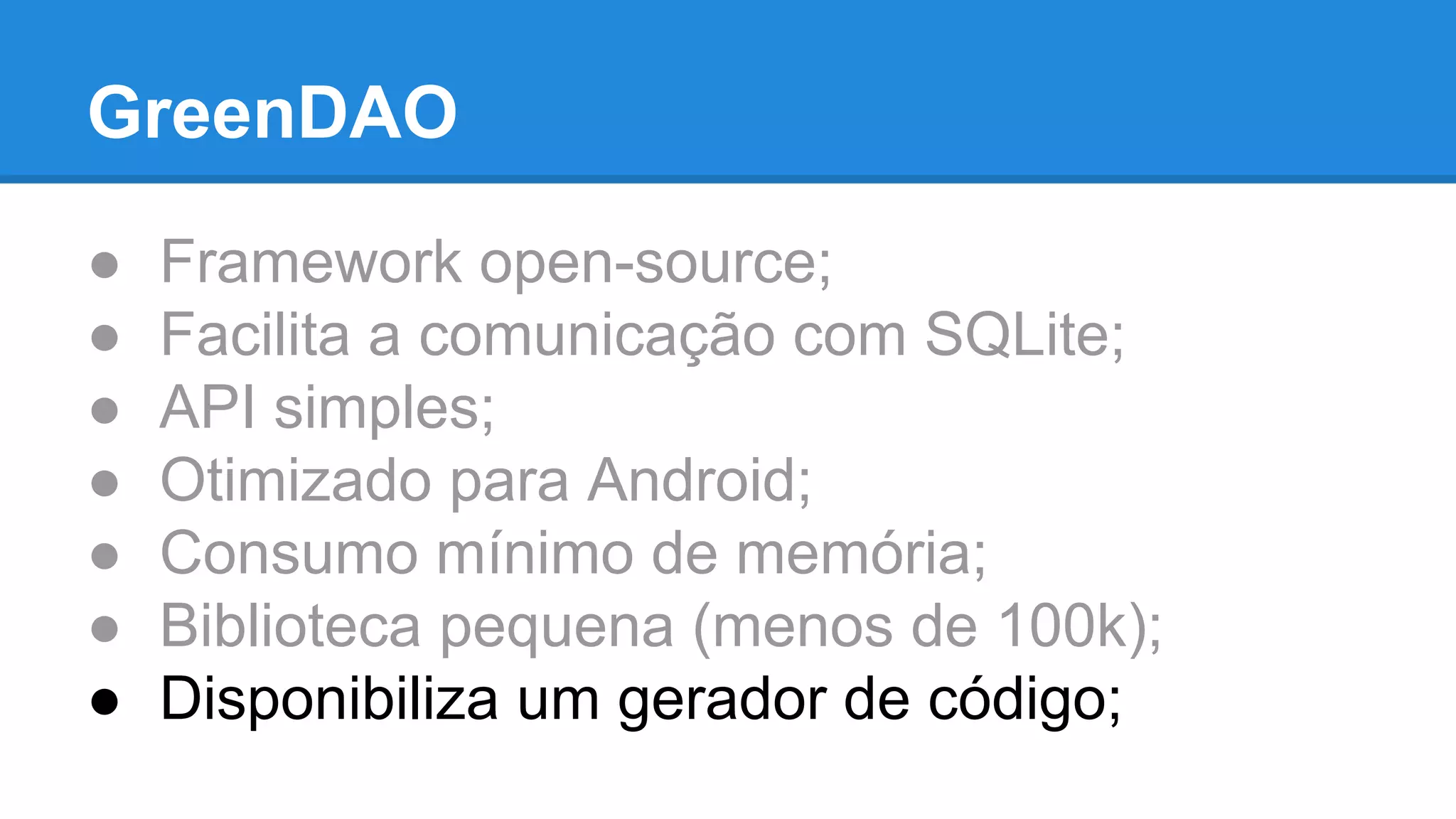 GreenDAO 
● Framework open-source; 
● Facilita a comunicação com SQLite; 
● API simples; 
● Otimizado para Android; 
● Consumo mínimo de memória; 
● Biblioteca pequena (menos de 100k); 
● Disponibiliza um gerador de código; 
 