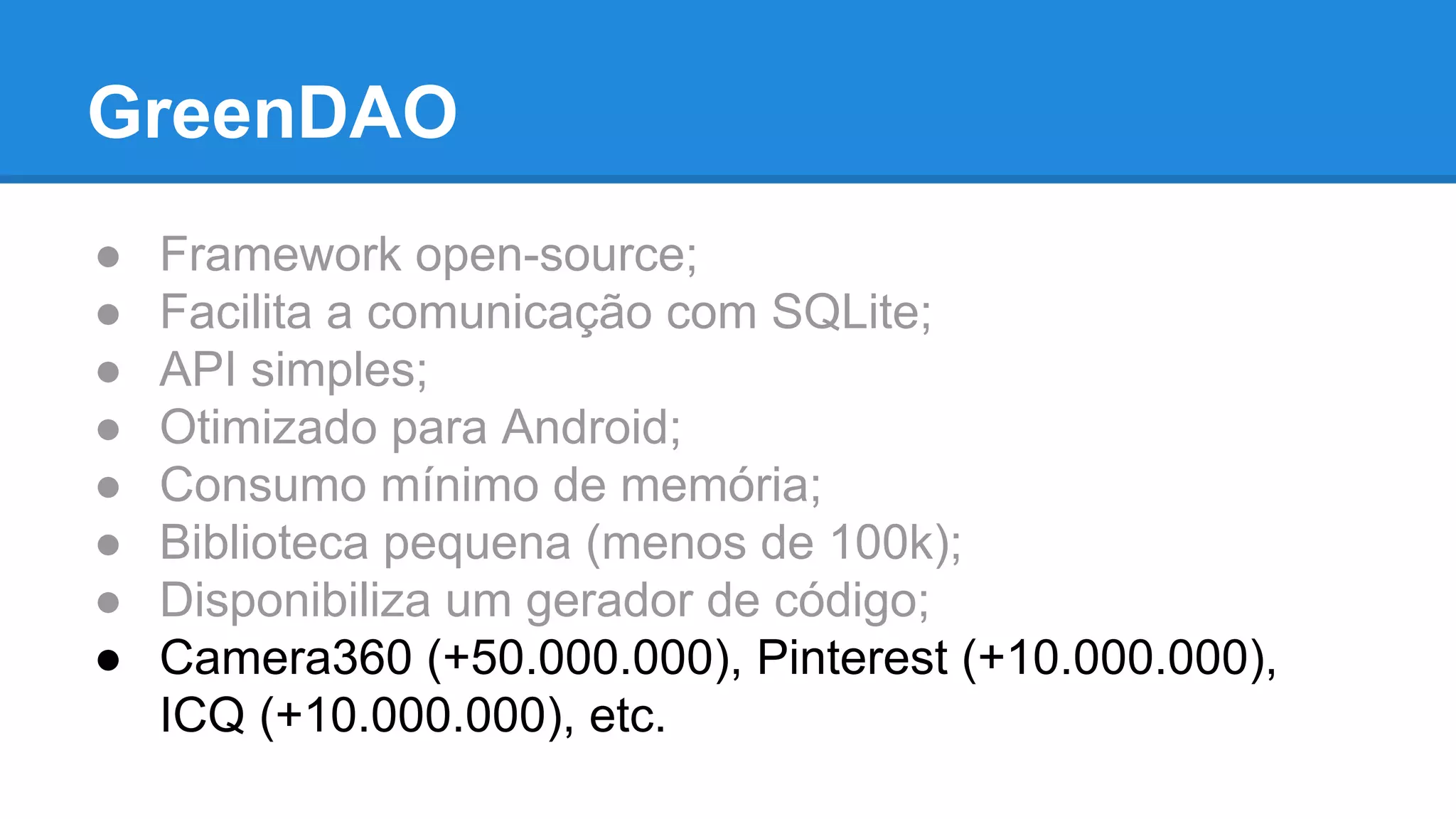 GreenDAO 
● Framework open-source; 
● Facilita a comunicação com SQLite; 
● API simples; 
● Otimizado para Android; 
● Consumo mínimo de memória; 
● Biblioteca pequena (menos de 100k); 
● Disponibiliza um gerador de código; 
● Camera360 (+50.000.000), Pinterest (+10.000.000), 
ICQ (+10.000.000), etc. 
 