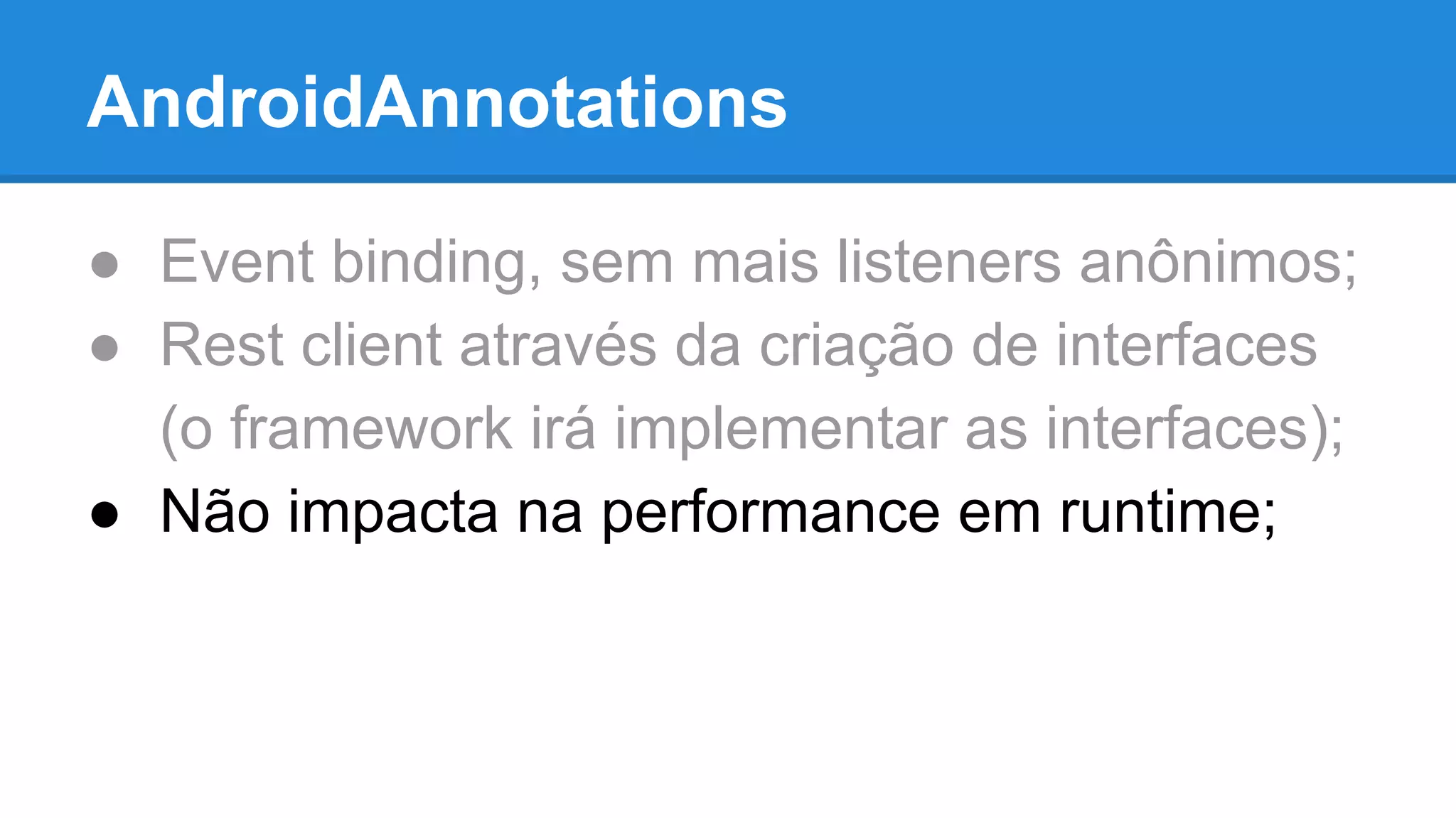AndroidAnnotations 
● Event binding, sem mais listeners anônimos; 
● Rest client através da criação de interfaces 
(o framework irá implementar as interfaces); 
● Não impacta na performance em runtime; 
 