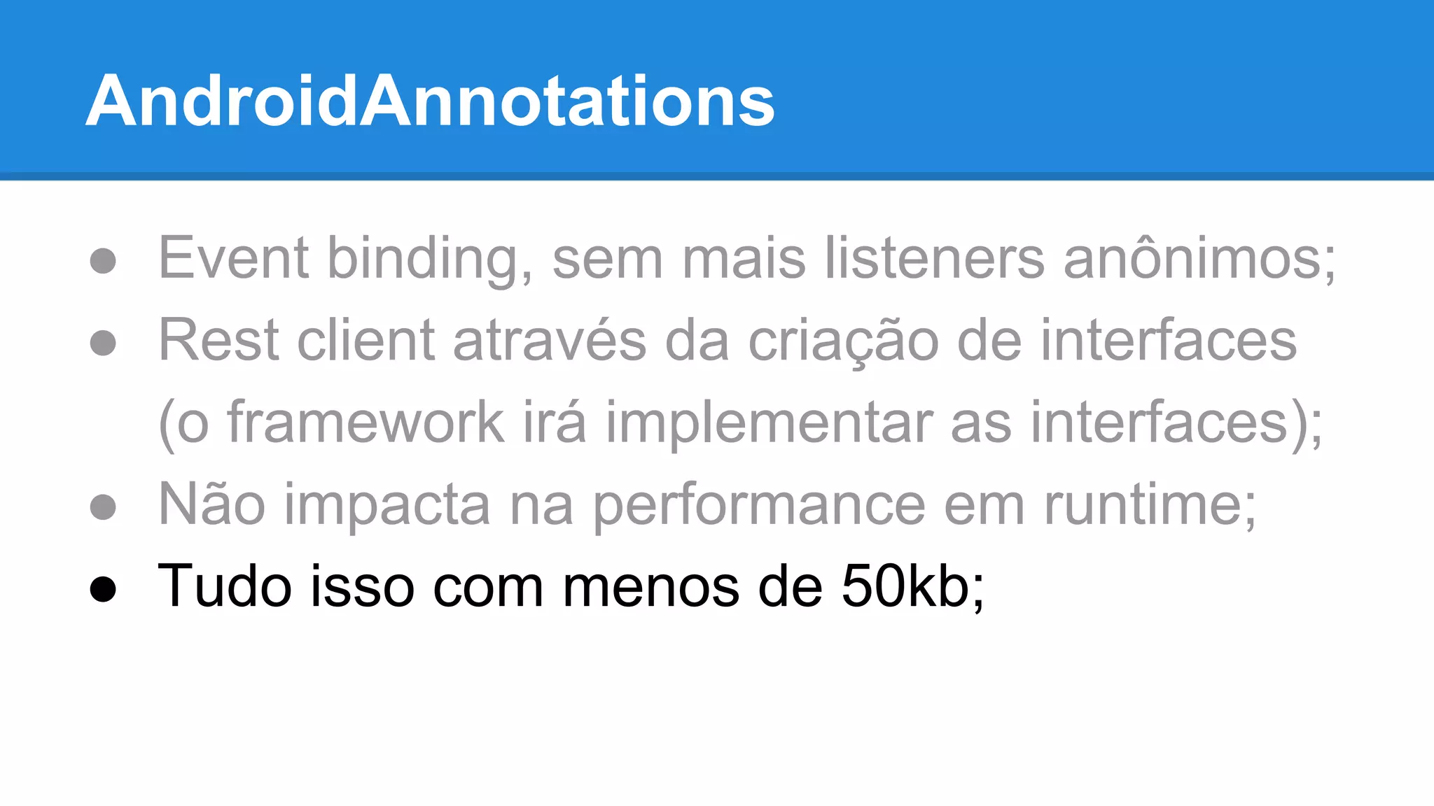 AndroidAnnotations 
● Event binding, sem mais listeners anônimos; 
● Rest client através da criação de interfaces 
(o framework irá implementar as interfaces); 
● Não impacta na performance em runtime; 
● Tudo isso com menos de 50kb; 
 