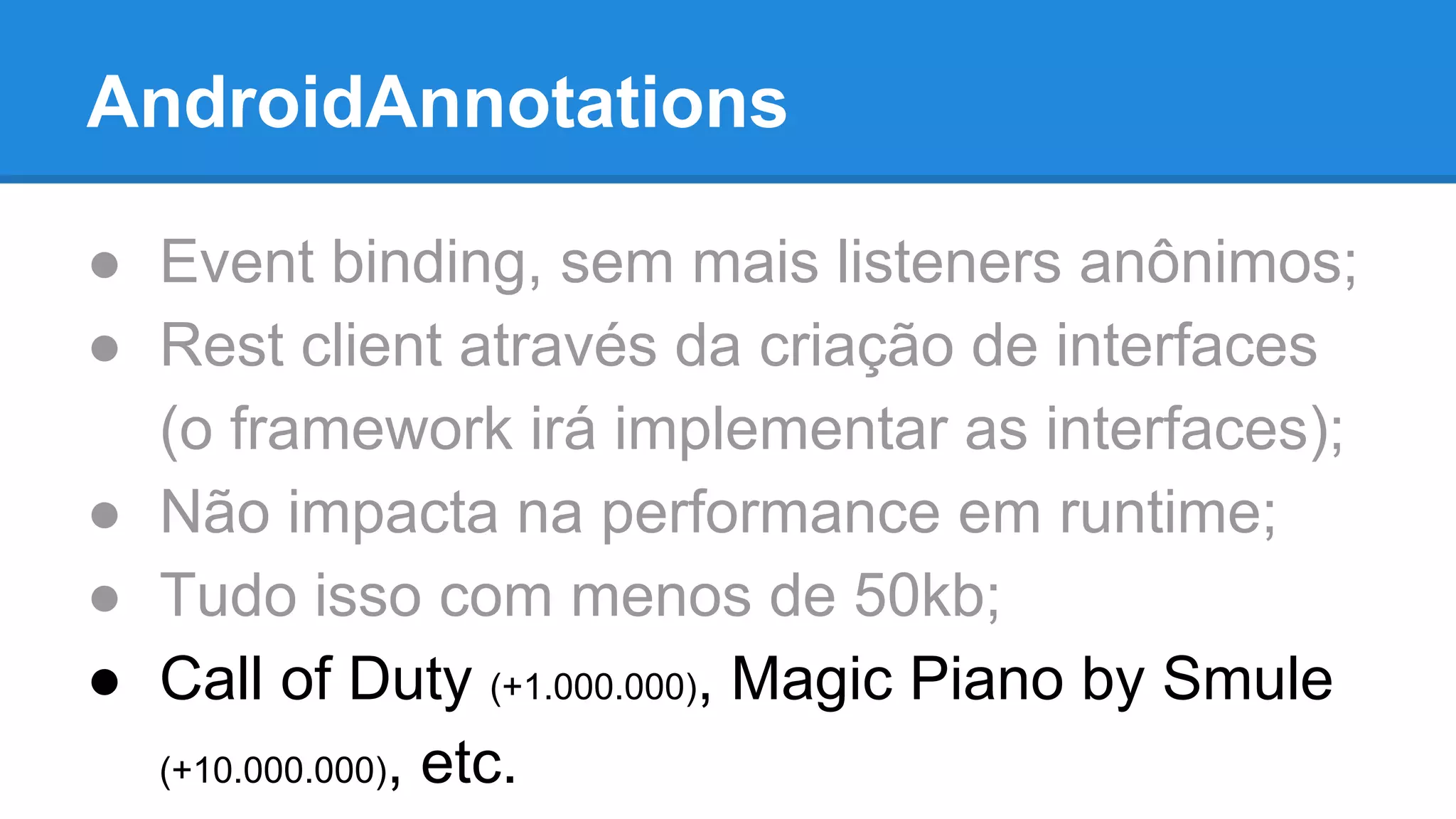 AndroidAnnotations 
● Event binding, sem mais listeners anônimos; 
● Rest client através da criação de interfaces 
(o framework irá implementar as interfaces); 
● Não impacta na performance em runtime; 
● Tudo isso com menos de 50kb; 
● Call of Duty (+1.000.000), Magic Piano by Smule 
(+10.000.000), etc. 
 