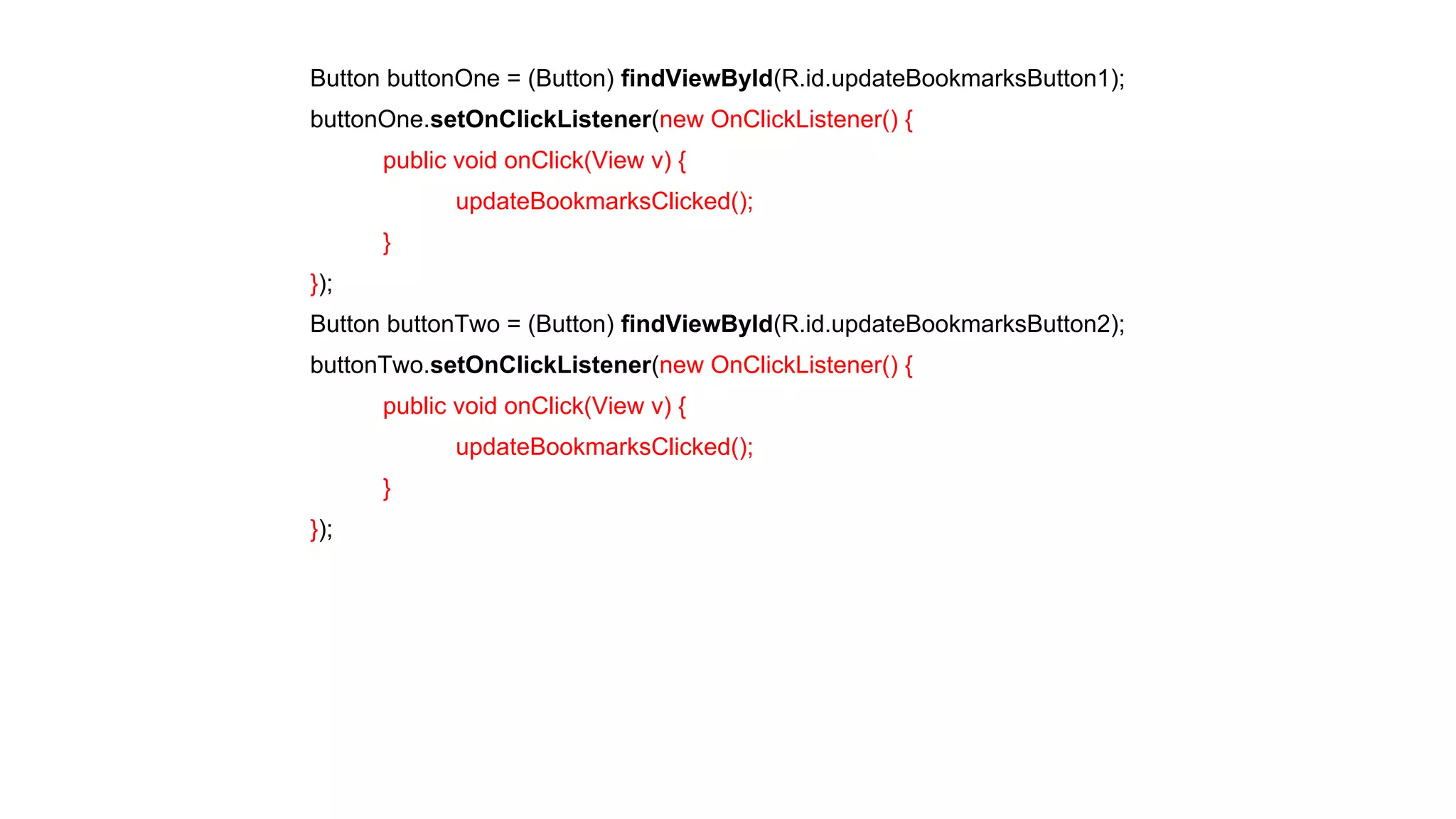 Button buttonOne = (Button) findViewById(R.id.updateBookmarksButton1); 
buttonOne.setOnClickListener(new OnClickListener() { 
public void onClick(View v) { 
updateBookmarksClicked(); 
} 
}); 
Button buttonTwo = (Button) findViewById(R.id.updateBookmarksButton2); 
buttonTwo.setOnClickListener(new OnClickListener() { 
public void onClick(View v) { 
updateBookmarksClicked(); 
} 
}); 
 
