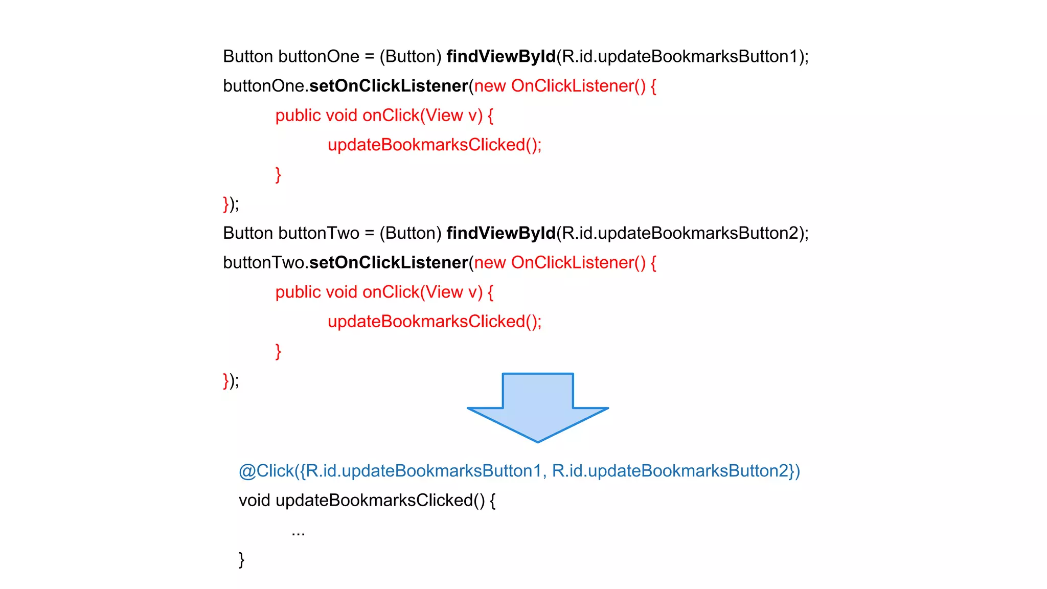 Button buttonOne = (Button) findViewById(R.id.updateBookmarksButton1); 
buttonOne.setOnClickListener(new OnClickListener() { 
@Click({R.id.updateBookmarksButton1, R.id.updateBookmarksButton2}) 
void updateBookmarksClicked() { 
... 
} 
public void onClick(View v) { 
updateBookmarksClicked(); 
} 
}); 
Button buttonTwo = (Button) findViewById(R.id.updateBookmarksButton2); 
buttonTwo.setOnClickListener(new OnClickListener() { 
public void onClick(View v) { 
updateBookmarksClicked(); 
} 
}); 
 