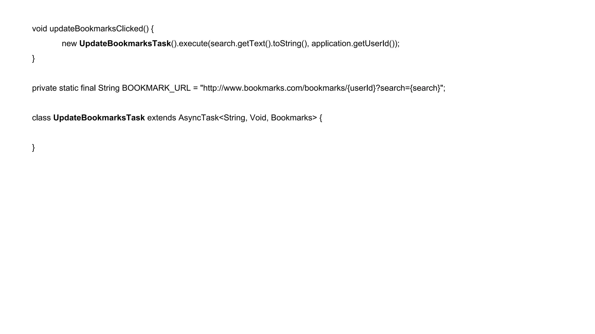 void updateBookmarksClicked() { 
new UpdateBookmarksTask().execute(search.getText().toString(), application.getUserId()); 
} 
private static final String BOOKMARK_URL = "http://www.bookmarks.com/bookmarks/{userId}?search={search}"; 
class UpdateBookmarksTask extends AsyncTask<String, Void, Bookmarks> { 
} 
 
