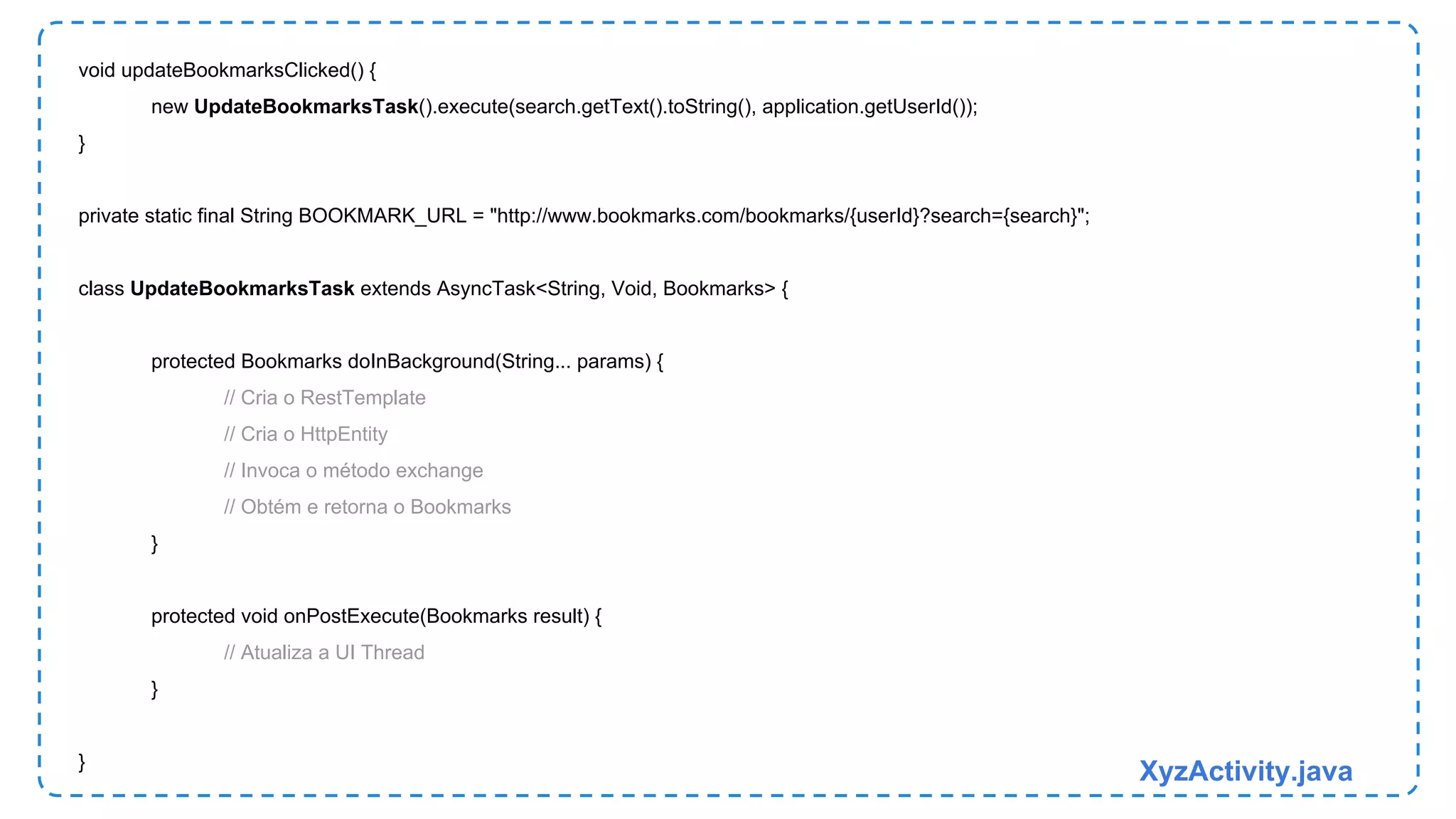 void updateBookmarksClicked() { 
new UpdateBookmarksTask().execute(search.getText().toString(), application.getUserId()); 
} 
private static final String BOOKMARK_URL = "http://www.bookmarks.com/bookmarks/{userId}?search={search}"; 
class UpdateBookmarksTask extends AsyncTask<String, Void, Bookmarks> { 
protected Bookmarks doInBackground(String... params) { 
// Cria o RestTemplate 
// Cria o HttpEntity 
// Invoca o método exchange 
// Obtém e retorna o Bookmarks 
} 
protected void onPostExecute(Bookmarks result) { 
// Atualiza a UI Thread 
} 
} XyzActivity.java 
 