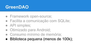 GreenDAO 
● Framework open-source; 
● Facilita a comunicação com SQLite; 
● API simples; 
● Otimizado para Android; 
● Consumo mínimo de memória; 
● Biblioteca pequena (menos de 100k); 
 