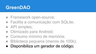 GreenDAO 
● Framework open-source; 
● Facilita a comunicação com SQLite; 
● API simples; 
● Otimizado para Android; 
● Consumo mínimo de memória; 
● Biblioteca pequena (menos de 100k); 
● Disponibiliza um gerador de código; 
 