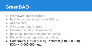 GreenDAO 
● Framework open-source; 
● Facilita a comunicação com SQLite; 
● API simples; 
● Otimizado para Android; 
● Consumo mínimo de memória; 
● Biblioteca pequena (menos de 100k); 
● Disponibiliza um gerador de código; 
● Camera360 (+50.000.000), Pinterest (+10.000.000), 
ICQ (+10.000.000), etc. 
 