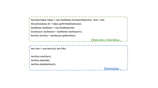 DevOpenHelper helper = new DaoMaster.DevOpenHelper(this, "todo", null); 
SQLiteDatabase db = helper.getWritableDatabase(); 
DaoMaster daoMaster = new DaoMaster(db); 
DaoSession daoSession = daoMaster.newSession(); 
ItemDao itemDao = daoSession.getItemDao(); 
Obtendo o ItemDao... 
Item item = new Item(null, itemTitle); 
itemDao.insert(item); 
itemDao.deleteAll(); 
itemDao.deleteByKey(id); 
Exemplos... 
 