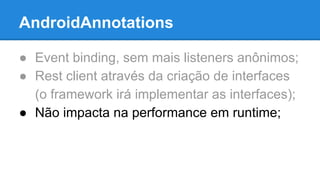 AndroidAnnotations 
● Event binding, sem mais listeners anônimos; 
● Rest client através da criação de interfaces 
(o framework irá implementar as interfaces); 
● Não impacta na performance em runtime; 
 