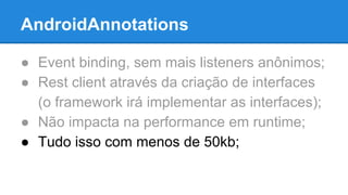 AndroidAnnotations 
● Event binding, sem mais listeners anônimos; 
● Rest client através da criação de interfaces 
(o framework irá implementar as interfaces); 
● Não impacta na performance em runtime; 
● Tudo isso com menos de 50kb; 
 