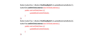 Button buttonOne = (Button) findViewById(R.id.updateBookmarksButton1); 
buttonOne.setOnClickListener(new OnClickListener() { 
public void onClick(View v) { 
updateBookmarksClicked(); 
} 
}); 
Button buttonTwo = (Button) findViewById(R.id.updateBookmarksButton2); 
buttonTwo.setOnClickListener(new OnClickListener() { 
public void onClick(View v) { 
updateBookmarksClicked(); 
} 
}); 
 