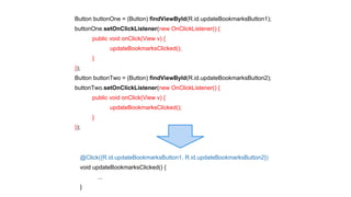 Button buttonOne = (Button) findViewById(R.id.updateBookmarksButton1); 
buttonOne.setOnClickListener(new OnClickListener() { 
@Click({R.id.updateBookmarksButton1, R.id.updateBookmarksButton2}) 
void updateBookmarksClicked() { 
... 
} 
public void onClick(View v) { 
updateBookmarksClicked(); 
} 
}); 
Button buttonTwo = (Button) findViewById(R.id.updateBookmarksButton2); 
buttonTwo.setOnClickListener(new OnClickListener() { 
public void onClick(View v) { 
updateBookmarksClicked(); 
} 
}); 
 