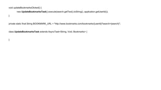 void updateBookmarksClicked() { 
new UpdateBookmarksTask().execute(search.getText().toString(), application.getUserId()); 
} 
private static final String BOOKMARK_URL = "http://www.bookmarks.com/bookmarks/{userId}?search={search}"; 
class UpdateBookmarksTask extends AsyncTask<String, Void, Bookmarks> { 
} 
 