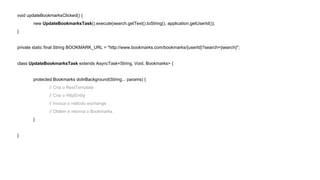 void updateBookmarksClicked() { 
new UpdateBookmarksTask().execute(search.getText().toString(), application.getUserId()); 
} 
private static final String BOOKMARK_URL = "http://www.bookmarks.com/bookmarks/{userId}?search={search}"; 
class UpdateBookmarksTask extends AsyncTask<String, Void, Bookmarks> { 
protected Bookmarks doInBackground(String... params) { 
// Cria o RestTemplate 
// Cria o HttpEntity 
// Invoca o método exchange 
// Obtém e retorna o Bookmarks 
} 
} 
 