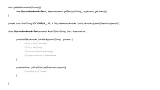 void updateBookmarksClicked() { 
new UpdateBookmarksTask().execute(search.getText().toString(), application.getUserId()); 
} 
private static final String BOOKMARK_URL = "http://www.bookmarks.com/bookmarks/{userId}?search={search}"; 
class UpdateBookmarksTask extends AsyncTask<String, Void, Bookmarks> { 
protected Bookmarks doInBackground(String... params) { 
// Cria o RestTemplate 
// Cria o HttpEntity 
// Invoca o método exchange 
// Obtém e retorna o Bookmarks 
} 
protected void onPostExecute(Bookmarks result) { 
// Atualiza a UI Thread 
} 
} 
 