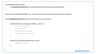 void updateBookmarksClicked() { 
new UpdateBookmarksTask().execute(search.getText().toString(), application.getUserId()); 
} 
private static final String BOOKMARK_URL = "http://www.bookmarks.com/bookmarks/{userId}?search={search}"; 
class UpdateBookmarksTask extends AsyncTask<String, Void, Bookmarks> { 
protected Bookmarks doInBackground(String... params) { 
// Cria o RestTemplate 
// Cria o HttpEntity 
// Invoca o método exchange 
// Obtém e retorna o Bookmarks 
} 
protected void onPostExecute(Bookmarks result) { 
// Atualiza a UI Thread 
} 
} XyzActivity.java 
 