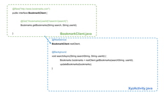 @Rest("http://www.bookmarks.com") 
public interface BookmarkClient { 
@Get("/bookmarks/{userId}?search={search}") 
Bookmarks getBookmarks(String search, String userId); 
} BookmarkClient.java 
@RestService 
BookmarkClient restClient; 
@Background 
void searchAsync(String searchString, String userId) { 
Bookmarks bookmarks = restClient.getBookmarks(searchString, userId); 
updateBookmarks(bookmarks); 
} 
XyzActivity.java 
 