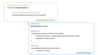@RestService 
BookmarkClient restClient; 
@Background 
void searchAsync(String searchString, String userId) { 
Bookmarks bookmarks = restClient.getBookmarks(searchString, userId); 
updateBookmarks(bookmarks); 
} 
@UiThread 
void updateBookmarks(Bookmarks bookmarks) { 
// Atualiza a UI Thread 
} XyzActivity.java 
@Rest("http://www.bookmarks.com") 
public interface BookmarkClient { 
@Get("/bookmarks/{userId}?search={search}") 
Bookmarks getBookmarks(String search, String userId); 
} BookmarkClient.java 
 