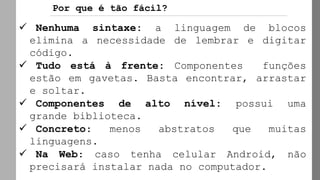 Por que é tão fácil?
✓ Nenhuma sintaxe: a linguagem de blocos
elimina a necessidade de lembrar e digitar
código.
✓ Tudo está à frente: Componentes funções
estão em gavetas. Basta encontrar, arrastar
e soltar.
✓ Componentes de alto nível: possui uma
grande biblioteca.
✓ Concreto: menos abstratos que muitas
linguagens.
✓ Na Web: caso tenha celular Android, não
precisará instalar nada no computador.
 