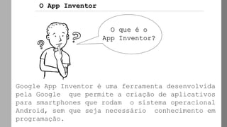 Google App Inventor é uma ferramenta desenvolvida
pela Google que permite a criação de aplicativos
para smartphones que rodam o sistema operacional
Android, sem que seja necessário conhecimento em
programação.
O App Inventor
O que é o
App Inventor?
 