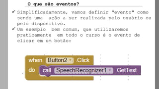 O que são eventos?
✓ Simplificadamente, vamos definir "evento" como
sendo uma ação a ser realizada pelo usuário ou
pelo dispositivo.
✓ Um exemplo bem comum, que utilizaremos
praticamente em todo o curso é o evento de
clicar em um botão:
 