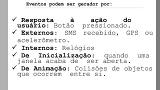 ✓ Resposta à ação do
usuário: Botão pressionado.
✓ Externos: SMS recebido, GPS ou
acelerômetro.
✓ Internos: Relógios
✓ De Inicialização: quando uma
janela acaba de ser aberta.
✓ De Animação: Colisões de objetos
que ocorrem entre si.
Eventos podem ser gerador por:
 