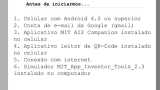 Antes de iniciarmos...
1. Celular com Android 4.0 ou superior
2. Conta de e-mail da Google (gmail)
3. Aplicativo MIT AI2 Companion instalado
no celular
4. Aplicativo leitor de QR-Code instalado
no celular
5. Conexão com internet
6. Simulador MIT_App_Inventor_Tools_2.3
instalado no computador
 