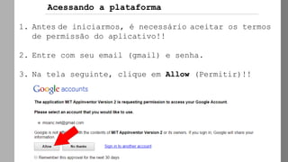 1. Antes de iniciarmos, é necessário aceitar os termos
de permissão do aplicativo!!
2. Entre com seu email (gmail) e senha.
3. Na tela seguinte, clique em Allow (Permitir)!!
Acessando a plataforma
 