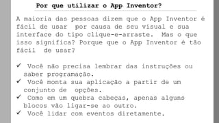 Por que utilizar o App Inventor?
A maioria das pessoas dizem que o App Inventor é
fácil de usar por causa de seu visual e sua
interface do tipo clique-e-arraste. Mas o que
isso significa? Porque que o App Inventor é tão
fácil de usar?
✓ Você não precisa lembrar das instruções ou
saber programação.
✓ Você monta sua aplicação a partir de um
conjunto de opções.
✓ Como em um quebra cabeças, apenas alguns
blocos vão ligar-se ao outro.
✓ Você lidar com eventos diretamente.
 