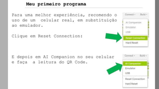 Para uma melhor experiência, recomendo o
uso de um celular real, em substituição
ao emulador.
Clique em Reset Connection:
E depois em AI Companion no seu celular
e faça a leitura do QR Code.
Meu primeiro programa
 