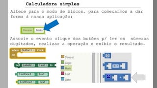 Altere para o modo de blocos, para começarmos a dar
forma à nossa aplicação:
Associe o evento clique dos botões p/ ler os números
digitados, realizar a operação e exibir o resultado.
Calculadora simples
 