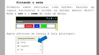 Primeiro vamos adicionar três botões. Escolha um
layout horizontal e alinhe os botões dentro dele!!
Mude a cor e o nome de cada um deles.
Agora adicione um Canvas à tela principal:
Pintando o sete
 