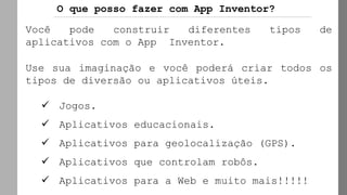 O que posso fazer com App Inventor?
Você pode construir diferentes tipos de
aplicativos com o App Inventor.
Use sua imaginação e você poderá criar todos os
tipos de diversão ou aplicativos úteis.
✓ Jogos.
✓ Aplicativos educacionais.
✓ Aplicativos para geolocalização (GPS).
✓ Aplicativos que controlam robôs.
✓ Aplicativos para a Web e muito mais!!!!!
 