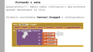 Quase pronto!!! Agora vamos configurar o que acontece
quando desenhamos na tela.
Primeiro escolhemos Canvas1.Dragged e configuramos:
Pintando o sete
 