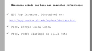 Minicurso criado com base nas seguintes referências:
✓ MIT App Inventor. Disponível em:
http://appinventor.mit.edu/explore/about-us.html.
✓ Prof. Sérgio Souza Costa
✓ Prof. Pedro Clarindo da Silva Neto
 